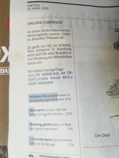 Online-Umfrag. An dieser Stelle bilden wir ein Meinungsbild unserer Leser zu aktuellen Themen ab.

Zu grell, zu viel, zu störend. Eine Initiative in Hamburg setzt sich für eine Reduktion von Werbung im öffentlichen Raum ein.

Wir haben nachgefragt: Sollte Werbung im öffentlichen Raum reduziert werden?

Auif jeden Fall, an bestimmten Orten braucht's ein Verbot: 65%

Mich nervt sie auch, aber sie bringt wichtige Einnahmen: 13%

Werbung gehört dazu, ich lasse mich gern inspirieren: 9%

Ich werde damit kaum konfrontiert, ist mir egal: 13%.