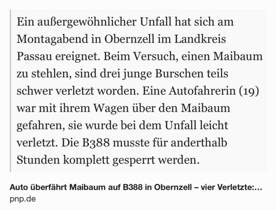 Text Shot: Ein außergewöhnlicher Unfall hat sich am Montagabend in Obernzell im Landkreis Passau ereignet. Beim Versuch, einen Maibaum zu stehlen, sind drei junge Burschen teils schwer verletzt worden. Eine Autofahrerin (19) war mit ihrem Wagen über den Maibaum gefahren, sie wurde bei dem Unfall leicht verletzt. Die B388 musste für anderthalb Stunden komplett gesperrt werden.