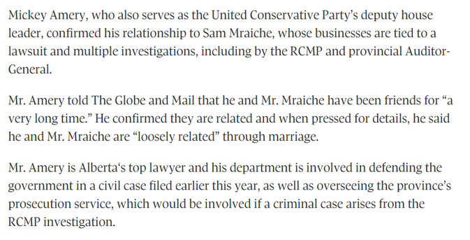 Mickey Amery, who also serves as the United Conservative Party’s deputy house leader, confirmed his relationship to Sam Mraiche, whose businesses are tied to a lawsuit and multiple investigations, including by the RCMP and provincial Auditor-General.

Mr. Amery told The Globe and Mail that he and Mr. Mraiche have been friends for “a very long time.” He confirmed they are related and when pressed for details, he said he and Mr. Mraiche are “loosely related” through marriage.

Mr. Amery is Alberta‘s top lawyer and his department is involved in defending the government in a civil case filed earlier this year, as well as overseeing the province’s prosecution service, which would be involved if a criminal case arises from the RCMP investigation.