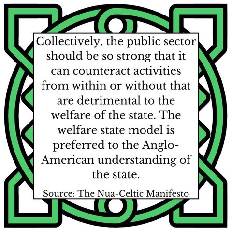 Collectively, the public sector should be so strong that it can counteract activities from within or without that are detrimental to the welfare of the state. The welfare state model is preferred to the Anglo-American understanding of the state. Source: The Nua-Celtic Manifesto