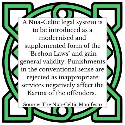 A Nua-Celtic legal system is to be introduced as a modernised and supplemented form of the "Brehon Laws" and gain general validity. Punishments in the conventional sense are rejected as inappropriate services negatively affect the Karma of the offenders. Source: The Nua-Celtic Manifesto
