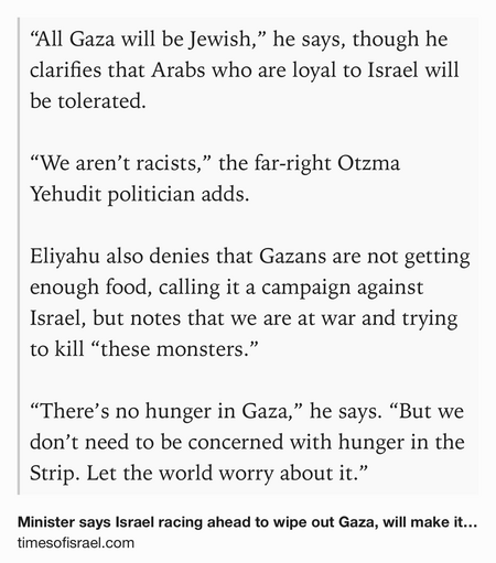 Text Shot: “All Gaza will be Jewish,” he says, though he clarifies that Arabs who are loyal to Israel will be tolerated.

“We aren’t racists,” the far-right Otzma Yehudit politician adds.

Eliyahu also denies that Gazans are not getting enough food, calling it a campaign against Israel, but notes that we are at war and trying to kill “these monsters.”

“There’s no hunger in Gaza,” he says. “But we don’t need to be concerned with hunger in the Strip. Let the world worry about it.”