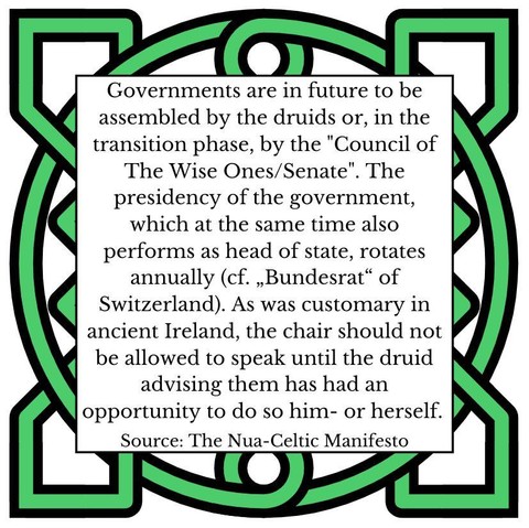 Governments are in future to be assembled by the druids or, in the transition phase, by the "Council of The Wise Ones/Senate". The presidency of the government, which at the same time also performs as head of state, rotates annually (cf. „Bundesrat“ of Switzerland). As was customary in ancient Ireland, the chair should not be allowed to speak until the druid advising them has had an opportunity to do so him- or herself. Source: The Nua-Celtic Manifesto