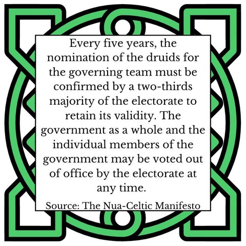 Every five years, the nomination of the druids for the governing team must be confirmed by a two-thirds majority of the electorate to retain its validity. The government as a whole and the individual members of the government may be voted out of office by the electorate at any time. Source: The Nua-Celtic Manifesto