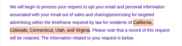A screenshot of a snippet from an email with the section "California, Colorado, Connecticut, Utah, and Virginia" highlighted.: 

"We will begin to process your request to opt your email and personal information associated with your email out of sales and sharing/processing for targeted advertising within the timeframe required by law for residents of California, Colorado, Connecticut, Utah, and Virginia. Please note that a record of this request will be retained. The information related to your request is below."
