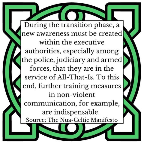 During the transition phase, a new awareness must be created within the executive authorities, especially among the police, judiciary and armed forces that they are in the service of All-That-Is. To this end, further training measures in non-violent communication, for example, are indispensable. Source: The Nua-Celtic Manifesto