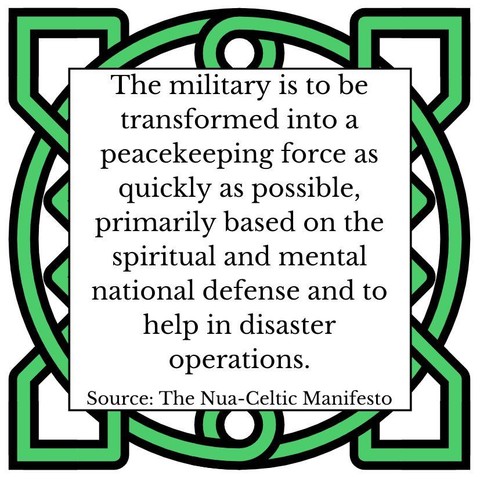 The military is to be transformed into a peacekeeping force as quickly as possible, primarily based on the spiritual and mental national defense and to help in disaster operations. Source: The Nua-Celtic Manifesto