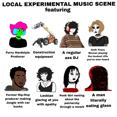 Meme featuring Wojak-style characters:

LOCAL EXPERIMENTAL MUSIC SCENE featuring:

- Furry Hardstyle producer
- Construction equipment
- A regular ass DJ
- Goth Trans Woman playing the loudest riffs you’ve ever heard
- Former Hip-Hop producer making Jungle with car honks
- Lesbian glaring at you with apathy
- Punk Girl ranting about the patriarchy through a reverb
- A man literally eating glass