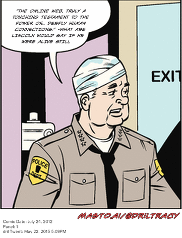 Original Dicktracy comic from July 24, 2012

-------------
Dril Tweet
May 22, 2015 5:09PM
-------------
Url
https://twitter.com/dril/status/601857370340339713
-------------
Transcript:
• "The Online Web. Truly A Touching Testament To The Power Of... Deeply Human Connections." -What Abe Lincoln Would Say If He Were Alive Still


The image features a cartoon strip depicting a cartoon policeman in uniform standing in front of a door. The policeman is wearing a bandage on his forehead. There are two more panels in the image, one showing the policeman in a classroom, and the other showing the policeman in a hallway. The text on the image includes the word "panel" and a description of the location. The date and time of the event are also provided.