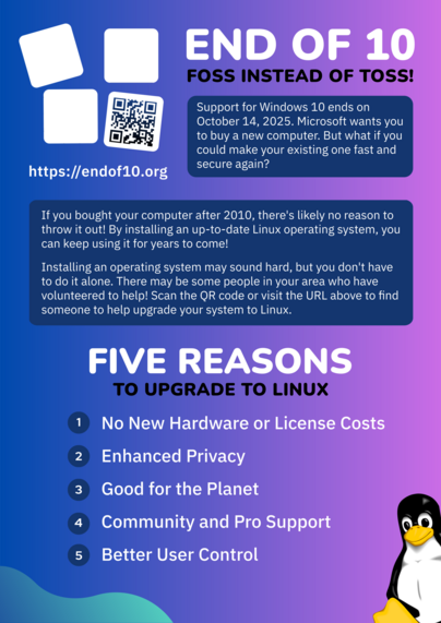 Flyer for the End Of 10 campaign. The background colors are a mix of blue and purple, with blobs of green on the edges.

Tux, the penguin mascot of Linux, is visible in the lower right corner.

Top left: End Of 10 logo of four boxes falling over. Under a QR code is the website URL https://endof10.org.

Top right: The title "End Of 10: FOSS Instead Of Toss".

The text on the flyer reads:

"""
Support for Windows 10 ends on October 14, 2025. Microsoft wants you to buy a new computer. But what if you make your existing one fast and secure again?

If you bought your computer after 2010, there's likely no reason to throw it out. By installing an up-to-date Linux operating system, you can keep using it for years to come!

Installing an operating system may sound hard, but you don't have to do it alone. There may be some people in your area who have volunteers to help! Scan the QR code or visit the URL above to find someone to help upgrade your system to Linux.

Five Reasons To Upgrade To Linux:
1. No New Hardware or License Costs
2. Enhanced Privacy
3. Good for the Planet
4. Community and Pro Support
5. Better User Control
"""