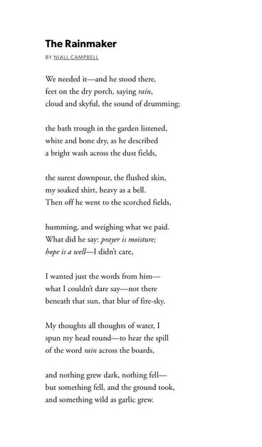The Rainmaker
by Niall Campbell

We needed it—and he stood there,
feet on the dry porch, saying rain,
cloud and skyful, the sound of drumming;

the bath trough in the garden listened,
white and bone dry, as he described
a bright wash across the dust fields,

the surest downpour, the flushed skin,
my soaked shirt, heavy as a bell.
Then off he went to the scorched fields,

humming, and weighing what we paid.
What did he say: prayer is moisture;
hope is a well—I didn’t care,

I wanted just the words from him—
what I couldn’t dare say—not there
beneath that sun, that blur of fire-sky.

My thoughts all thoughts of water, I
spun my head round—to hear the spill
of the word rain across the boards,

and nothing grew dark, nothing fell—
but something fell, and the ground took,
and something wild as garlic grew.