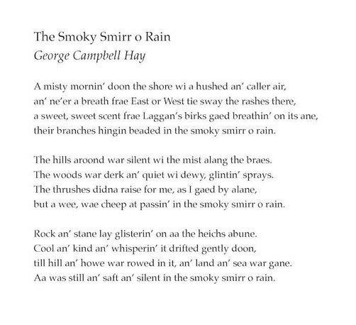 The Smoky Smirr o Rain
George Campbell Hay

A misty mornin’ doon the shore wi a hushed an’ caller air,
an’ ne’er a breath frae East or West tie sway the rashes there,
a sweet, sweet scent frae Laggan’s birks gaed breathin’ on its ane,
their branches hingin beaded in the smoky smirr o rain.

The hills aroond war silent wi the mist alang the braes.
The woods war derk an’ quiet wi dewy, glintin’ sprays.
The thrushes didna raise for me, as I gaed by alane,
but a wee, wae cheep at passin’ in the smoky smirr o rain.

Rock an’ stane lay glisterin’ on aa the heichs abune.
Cool an’ kind an’ whisperin’ it drifted gently doon,
till hill an’ howe war rowed in it, an’ land an’ sea war gane.
Aa was still an’ saft an’ silent in the smoky smirr o rain.