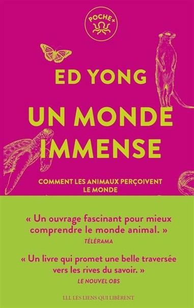 Un monde immense : comment les animaux perçoivent le monde
Auteur : Ed Yong 

Démonstration des capacités perceptives des animaux : poissons-chats, chiens, rats-kangourous, entre autres. L'auteur explique comment chaque sens entre en relation avec les autres. Il met en question la domination de l'homme sur la nature et invite à relativiser le rapport au monde pour mieux le comprendre et prendre conscience de l'incomplétude des sens humains. 

le monde tel qu'il est réellement perçu par les animaux. Avec pédagogie et sensibilité, Ed Yong nous emmène à la rencontre des coléoptères chasseurs de Feu, des tortues qui s'orientent avec les champs magnétiques de la Terre ou encore des poissons qui remplissent les rivières de messages électriques. Pour comprendre notre monde, stupéfiant de beauté et de poésie, inutile de voyager, il suffit de le voir avec d'autres yeux.