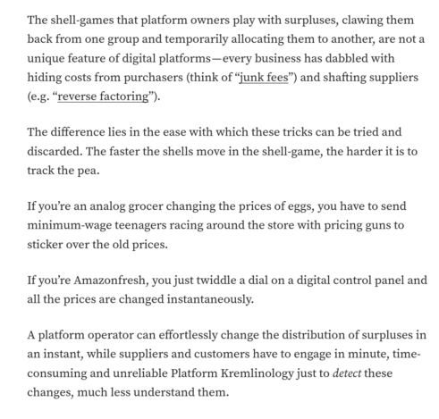 The shell-games that platform owners play with surpluses, clawing them back from one group and temporarily allocating them to another, are not a unique feature of digital platforms - every business has dabbled with hiding costs from purchasers (think of "junk fees") and shafting suppliers (e.g. "reverse factoring").

The difference lies in the ease with which these tricks can be tried and discarded. The faster the shells move in the shell-game, the harder it is to track the pea.

If you're an analog grocer changing the prices of eggs, you have to send minimum-wage teenagers racing around the store with pricing guns to sticker over the old prices. 
If you're Amazonfresh, you just twiddle a dial on a digital control panel and all the prices are changed instantaneously. 

A platform operator can effortlessly change the distribution of surpluses in an instant, while suppliers and customers have to engage in minute, time-consuming and unreliable Platform Kremlinology just to detect these changes, much less understand them.
