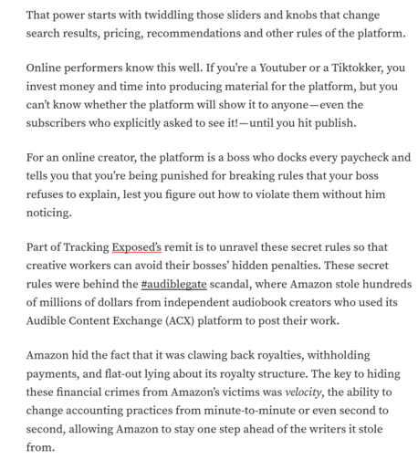 
That power starts with twiddling those sliders and knobs that change search results, pricing, recommendations and other rules of the platform. 

Online performers know this well. If you're a Youtuber or a Tiktokker, you invest money and time into producing material for the platform, but you can't know whether the platform will show it to anyone - even the subscribers who explicitly asked to see it! - until you hit publish.

For an online creator, the platform is a boss who docks every paycheck and tells you that you're being punished for breaking rules that your boss refuses to explain, lest you figure out how to violate them without him noticing. 

Part of Tracking Exposed's remit is to unravel these secret rules so that creative workers can avoid their bosses' hidden penalties. These secret rules were behind the #audiblegate scandal, where Amazon stole hundreds of millions of dollars from independent audiobook creators who used its Audible Content Exchange (ACX) platform to post their work. 

Amazon hid the fact that it was clawing back royalties, withholding payments, and flat-out lying about its royalty structure. The key to hiding these financial crimes from Amazon's victims was velocity, the ability to change accounting practices from minute-to-minute or even second to second, allowing Amazon to stay one step ahead of the writers it stole from.