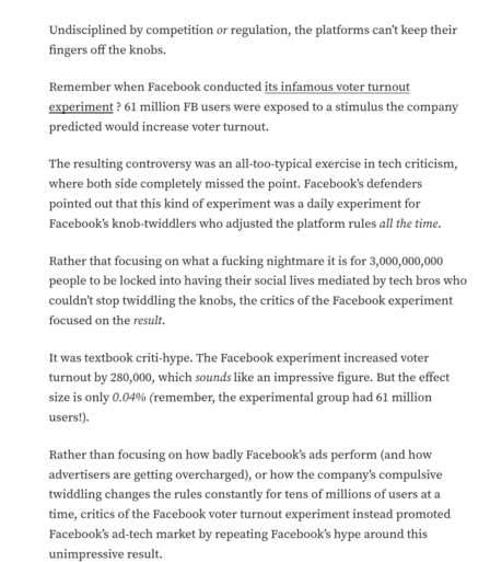 
Undisciplined by competition or regulation, the platforms can't keep their fingers off the knobs. 

Remember when Facebook conducted its infamous voter turnout experiment ?  61 million FB users were exposed to a stimulus the company predicted would increase voter turnout. 

The resulting controversy was an all-too-typical exercise in tech criticism, where both side completely missed the point. Facebook's defenders pointed out that this kind of experiment was a daily experiment for Facebook's knob-twiddlers who adjusted the platform rules all the time. 

Rather that focusing on what a fucking nightmare it is for 3,000,000,000 people to be locked into having their social lives mediated by tech bros who couldn't stop twiddling the knobs, the critics of the Facebook experiment focused on the result.

It was textbook criti-hype. The Facebook experiment increased voter turnout by 280,000, which sounds like an impressive figure. But the effect size is only 0.04% (remember, the experimental group had 61 million users!). 

Rather than focusing on how badly Facebook's ads perform (and how advertisers are getting overcharged), or how the company's compulsive twiddling changes the rules constantly for tens of millions of users at a time, critics of the Facebook voter turnout experiment instead promoted Facebook's ad-tech market by repeating Facebook's hype around this unimpressive result.
