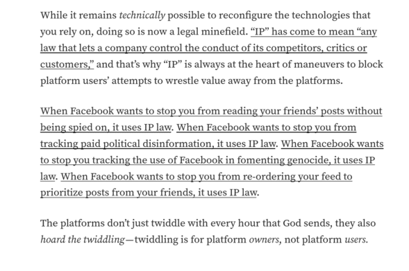 


While it remains technically possible to reconfigure the technologies that you rely on, doing so is now a legal minefield. "IP" has come to mean "any law that lets a company control the conduct of its competitors, critics or customers," and that's why "IP" is always at the heart of maneuvers to block platform users' attempts to wrestle value away from the platforms.

When Facebook wants to stop you from reading your friends' posts without being spied on, it uses IP law. When Facebook wants to stop you from tracking paid political disinformation, it uses IP law. When Facebook wants to stop you tracking the use of Facebook in fomenting genocide, it uses IP law. When Facebook wants to stop you from re-ordering your feed to prioritize posts from your friends, it uses IP law.

The platforms don't just twiddle with every hour that God sends, they also hoard the twiddling - twiddling is for platform owners, not platform users.