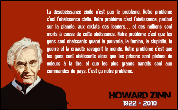 #Citation 

"La désobéissance civile n'est pas le problème. Notre problème c'est l'obéissance civile. Notre problème c'est l'obéissance, partout sur la planète, aux diktats des leaders... et des millions sont morts à cause de cette obéissance. Notre problème c'est que les gens sont obéissants quand la pauvreté, la famine, la stupidité, la guerre et la cruauté ravagent le monde. Notre problème c'est que les gens sont obéissants alors que les prisons sont remplis de petits voleurs, et que de grands délinquants dirigent leurs pays. C'est cela notre problème." 

Howard Zinn, Historien (1922-2010). 