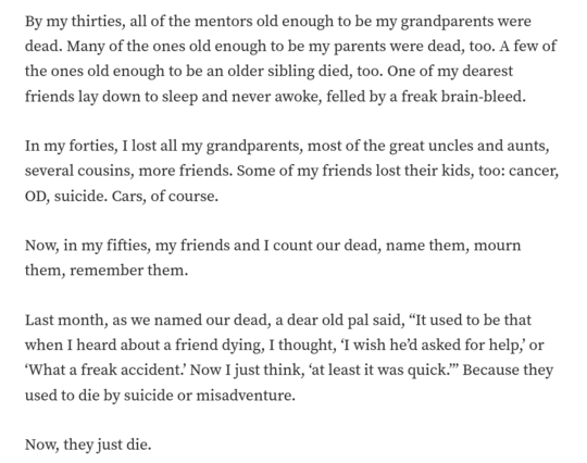 By my thirties, all of the mentors old enough to be my grandparents were dead. Many of the ones old enough to be my parents were dead, too. A few of the ones old enough to be an older sibling died, too. One of my dearest friends lay down to sleep and never awoke, felled by a freak brain-bleed.

In my forties, I lost all my grandparents, most of the great uncles and aunts, several cousins, more friends. Some of my friends lost their kids, too: cancer, OD, suicide. Cars, of course.

Now, in my fifties, my friends and I count our dead, name them, mourn them, remember them.

Last month, as we named our dead, a dear old pal said, “It used to be that when I heard about a friend dying, I thought, ‘I wish he’d asked for help,’ or ‘What a freak accident.’ Now I just think, ‘at least it was quick.’” Because they used to die by suicide or misadventure.

Now, they just die.