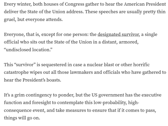 Every winter, both houses of Congress gather to hear the American President deliver the State of the Union address. These speeches are usually pretty thin gruel, but everyone attends.

Everyone, that is, except for one person: the designated survivor, a single official who sits out the State of the Union in a distant, armored, “undisclosed location.”

This “survivor” is sequestered in case a nuclear blast or other horrific catastrophe wipes out all those lawmakers and officials who have gathered to hear the President’s boasts.

It’s a grim contingency to ponder, but the US government has the executive function and foresight to contemplate this low-probability, high-consequence event, and take measures to ensure that if it comes to pass, things will go on.