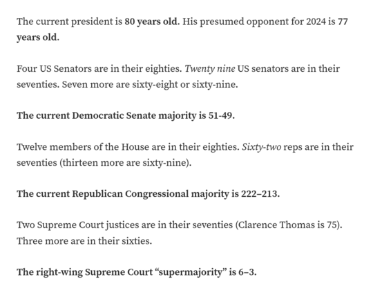 The current president is 80 years old. His presumed opponent for 2024 is 77 years old.

Four US Senators are in their eighties. Twenty nine US senators are in their seventies. Seven more are sixty-eight or sixty-nine.

The current Democratic Senate majority is 51-49.

Twelve members of the House are in their eighties. Sixty-two reps are in their seventies (thirteen more are sixty-nine).

The current Republican Congressional majority is 222–213.

Two Supreme Court justices are in their seventies (Clarence Thomas is 75). Three more are in their sixties.

The right-wing Supreme Court “supermajority” is 6–3.