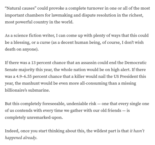 “Natural causes” could provoke a complete turnover in one or all of the most important chambers for lawmaking and dispute resolution in the richest, most powerful country in the world.

As a science fiction writer, I can come up with plenty of ways that this could be a blessing, or a curse (as a decent human being, of course, I don’t wish death on anyone).

If there was a 13 percent chance that an assassin could end the Democratic Senate majority this year, the whole nation would be on high alert. If there was a 4.9–6.55 percent chance that a killer would nail the US President this year, the manhunt would be even more all-consuming than a missing billionaire’s submarine.

But this completely foreseeable, undeniable risk — one that every single one of us contends with every time we gather with our old friends — is completely unremarked-upon.

Indeed, once you start thinking about this, the wildest part is that it hasn’t happened already.