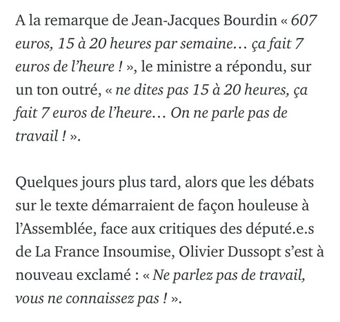 À la remarque de Jean-Jacques Bourdin « 607 euros, 15 à 20 heures par semaine… ça fait 7 euros de l’heure ! », le ministre a répondu, sur un ton outré, « ne dites pas 15 à 20 heures, ça fait 7 euros de l’heure… On ne parle pas de travail ! ».

Quelques jours plus tard, alors que les débats sur le texte démarraient de façon houleuse à l’Assemblée, face aux critiques des député.e.s de La France Insoumise, Olivier Dussopt s’est à nouveau exclamé : « Ne parlez pas de travail, vous ne connaissez pas ! ».