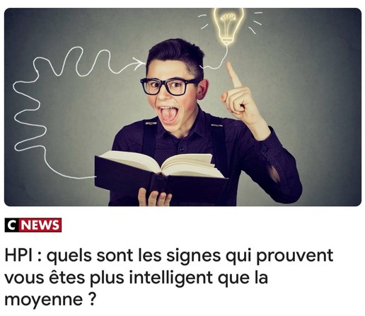 C NEWS
HPI : quels sont les signes qui prouvent vous êtes plus intelligent que la moyenne ?

Amusant de voir que cette chaîne, qui joue le côté réac et fustige tout truc un tant soit peu récent en disant « c’est une mode », surfe sur cette tendance pourrave qui vise à flatter les gens, en leur faisant croire qu’ils sont super malins alors qu’ils ont juste la moyenne à un test de culture générale de niveau CE2.
Accessoirement, ils ont oublié un mot dans leur phrase.