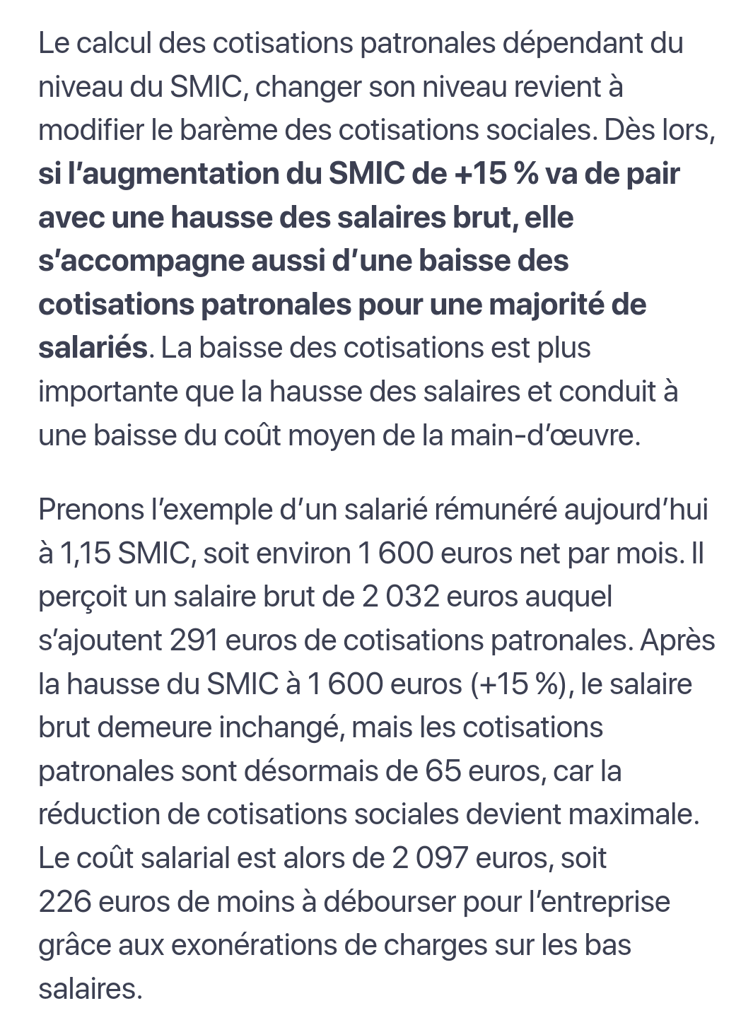 Le calcul des cotisations patronales dépendant du niveau du SMIC, changer son niveau revient à modifier le barème des cotisations sociales. Dès lors, si l’augmentation du SMIC de +15 % va de pair avec une hausse des salaires brut, elle s’accompagne aussi d’une baisse des cotisations patronales pour une majorité de salariés. La baisse des cotisations est plus importante que la hausse des salaires et conduit à une baisse du coût moyen de la main-d’œuvre.

Prenons l’exemple d’un salarié rémunéré aujourd’hui à 1,15 SMIC, soit environ 1 600 euros net par mois. Il perçoit un salaire brut de 2 032 euros auquel s’ajoutent 291 euros de cotisations patronales. Après la hausse du SMIC à 1 600 euros (+15 %), le salaire brut demeure inchangé, mais les cotisations patronales sont désormais de 65 euros, car la réduction de cotisations sociales devient maximale. Le coût salarial est alors de 2 097 euros, soit 226 euros de moins à débourser pour l’entreprise grâce aux exonérations de charges sur les bas salaires.

