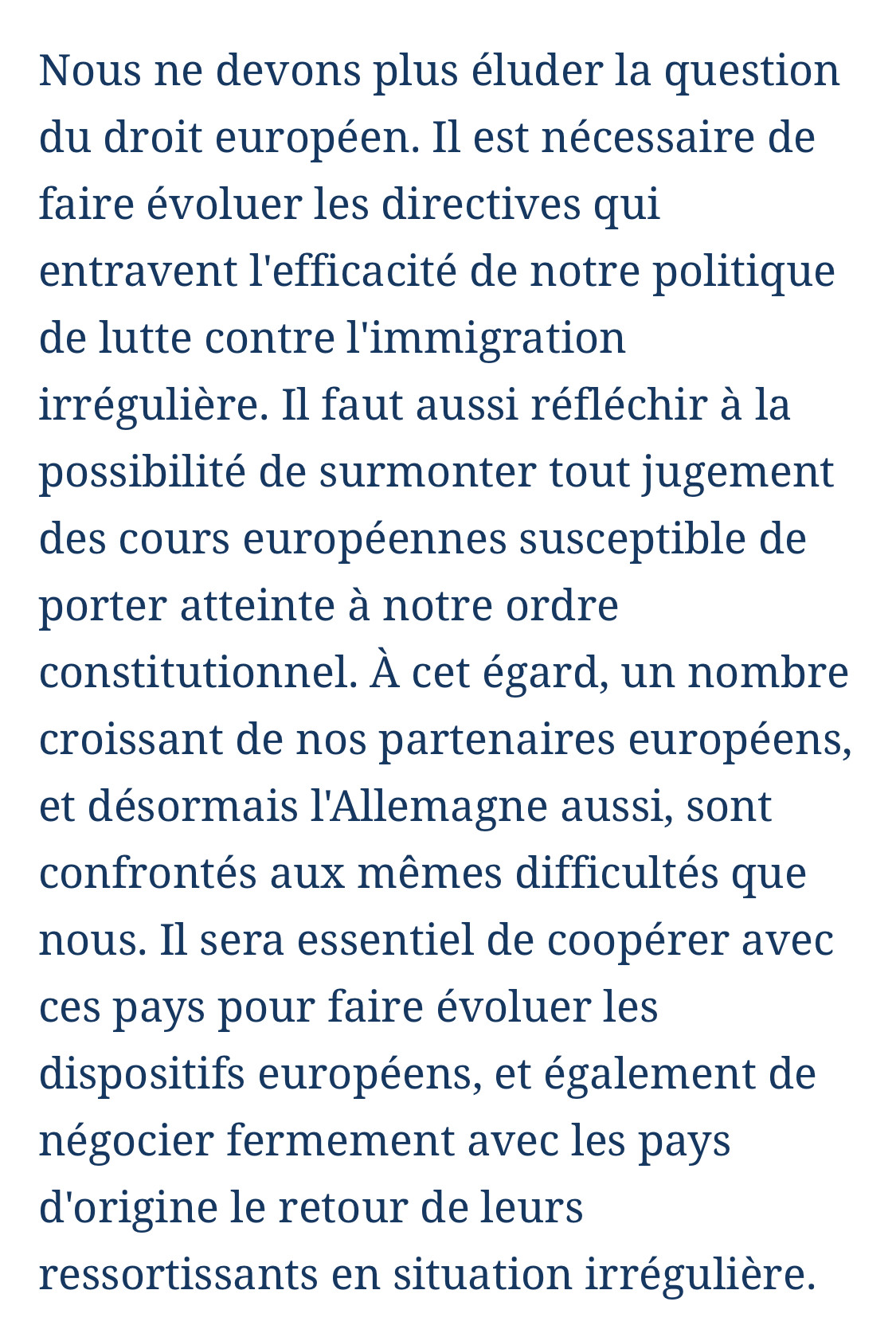 Nous ne devons plus éluder la question du droit européen. Il est nécessaire de faire évoluer les directives qui entravent l'efficacité de notre politique de lutte contre l'immigration irrégulière. Il faut aussi réfléchir à la possibilité de surmonter tout jugement des cours européennes susceptible de porter atteinte à notre ordre constitutionnel. À cet égard, un nombre croissant de nos partenaires européens, et désormais l'Allemagne aussi, sont confrontés aux mêmes difficultés que nous. Il sera essentiel de coopérer avec ces pays pour faire évoluer les dispositifs européens, et également de négocier fermement avec les pays d'origine le retour de leurs ressortissants en situation irrégulière.