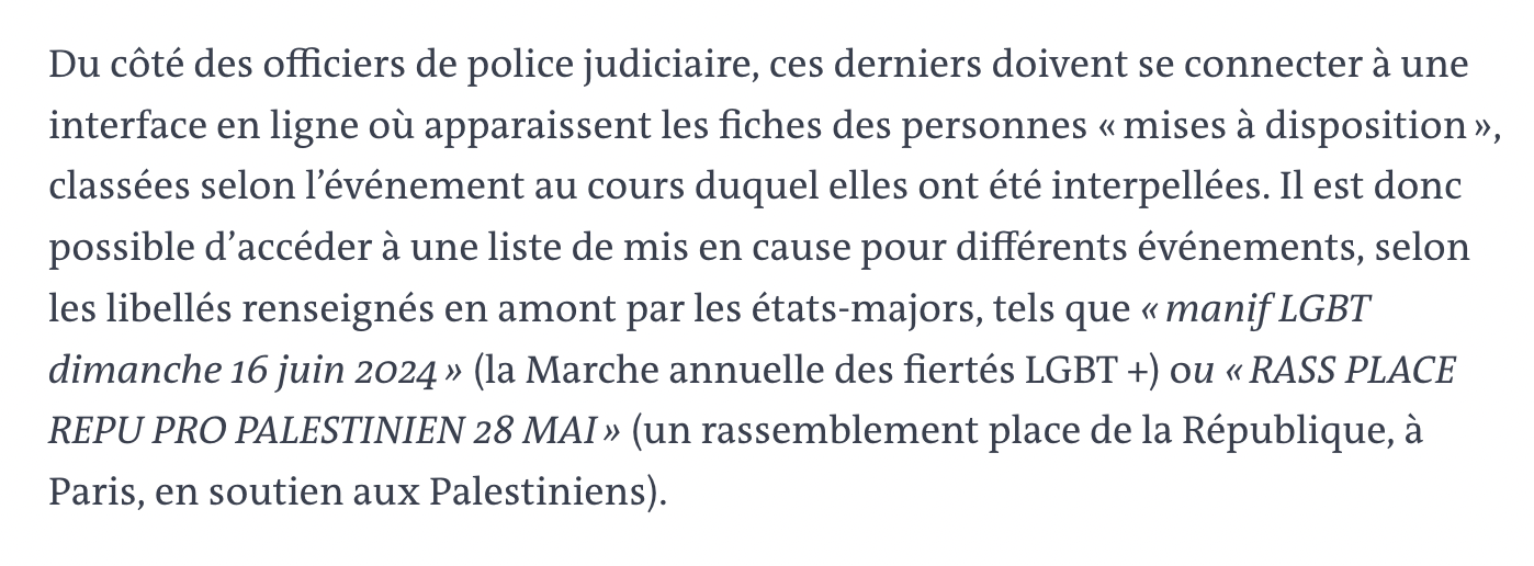 Du côté des officiers de police judiciaire, ces derniers doivent se connecter à une interface en ligne où apparaissent les fiches des personnes « mises à disposition », classées selon l’événement au cours duquel elles ont été interpellées. Il est donc possible d’accéder à une liste de mis en cause pour différents événements, selon les libellés renseignés en amont par les états-majors, tels que « manif LGBT dimanche 16 juin 2024 » (la Marche annuelle des fiertés LGBT +) ou « RASS PLACE REPU PRO PALESTINIEN 28 MAI » (un rassemblement place de la République, à Paris, en soutien aux Palestiniens).