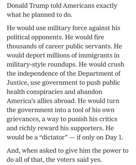 Donald Trump told America exactly what he planned to do.

He would use military force against his political opponents. He would fire thousands of career public servants. 
He would deport millions of immigrants in military-style roudunps. 
he would crush the independence of the Department of justice, use givernment 
to push public health conspiracies and abandon America's allied abroad.
He would turn the governmant into a tool oh his own grievances, a way to punish his critics and richly reward his supporters. 
He would be a "dictator" - if only on Day 1.

And, when asked to give him the power to do all of that, the voters said yes