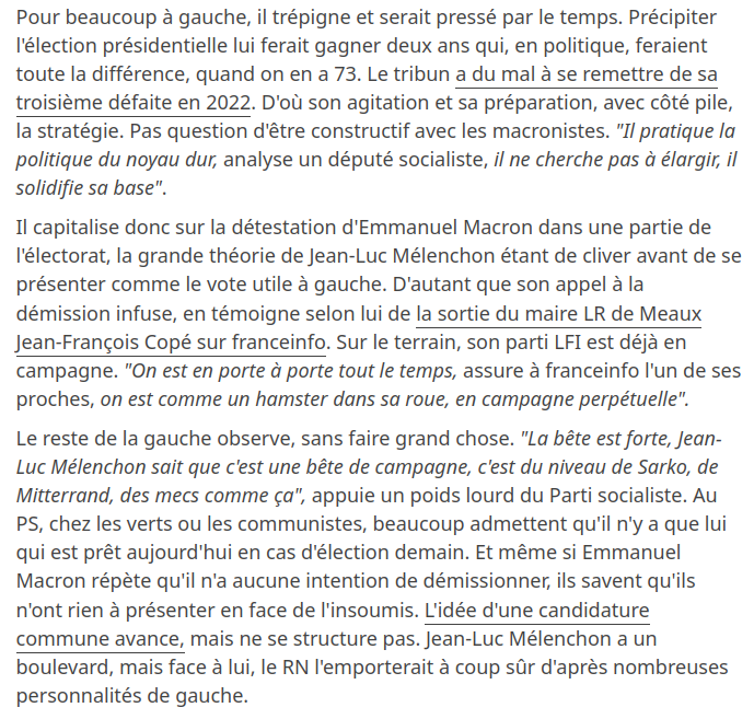 Pour beaucoup à gauche, il trépigne et serait pressé par le temps. Précipiter l'élection présidentielle lui ferait gagner deux ans qui, en politique, feraient toute la différence, quand on en a 73. Le tribun a du mal à se remettre de sa troisième défaite en 2022. D'où son agitation et sa préparation, avec côté pile, la stratégie. Pas question d'être constructif avec les macronistes. "Il pratique la politique du noyau dur, analyse un député socialiste, il ne cherche pas à élargir, il solidifie sa base".

Il capitalise donc sur la détestation d'Emmanuel Macron dans une partie de l'électorat, la grande théorie de Jean-Luc Mélenchon étant de cliver avant de se présenter comme le vote utile à gauche. D'autant que son appel à la démission infuse, en témoigne selon lui de la sortie du maire LR de Meaux Jean-François Copé sur franceinfo. Sur le terrain, son parti LFI est déjà en campagne. "On est en porte à porte tout le temps, assure à franceinfo l'un de ses proches, on est comme un hamster dans sa roue, en campagne perpétuelle".

Le reste de la gauche observe, sans faire grand chose.
[...]  ils savent qu'ils n'ont rien à présenter en face de l'insoumis. L'idée d'une candidature commune avance, mais ne se structure pas. Jean-Luc Mélenchon a un boulevard, mais face à lui, le RN l'emporterait à coup sûr d'après nombreuses personnalités de gauche. 
