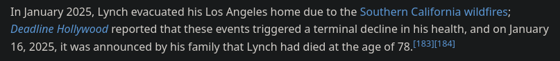 In January 2025, Lynch evacuated his Los Angeles home due to the Southern California wildfires; Deadline Hollywood reported that these events triggered a terminal decline in his health, and on January 16, 2025, it was announced by his family that Lynch had died at the age of 78.