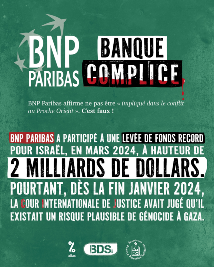 Illustration pour la campagne #BanqueComplice.
On voit le logo de la banque complie BNP Paribas avec le texte :

BNP Paribas, Banque complice.
BNP Paribas affirme ne pas être "impliqué dans le conflit au Proche Orient". C'est faux !

BNP Paribas a participé à une levée de fonds record pour Israël, en mars 2024, à hauteur 2 milliards de dollars.
Pourtant, dès la fin janvier 2024, la Cour Internationale de Justice avait jugé qu'il existait un risque plausible de génocide à Gaza.