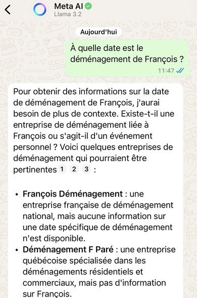 Discussion avec le chatbot. Question posée : « À quelle date est le déménagement de François ? ». 

Réponse : Pour obtenir des informations sur la date de déménagement de François, j'aurai besoin de plus de contexte. Existe-t-il une entreprise de déménagement liée à François ou s'agit-il d'un événement personnel ? Voici quelques entreprises de déménagement qui pourraient être pertinentes :

- *François Déménagement* : une entreprise française de déménagement national, mais aucune information sur une date spécifique de déménagement n'est disponible. 