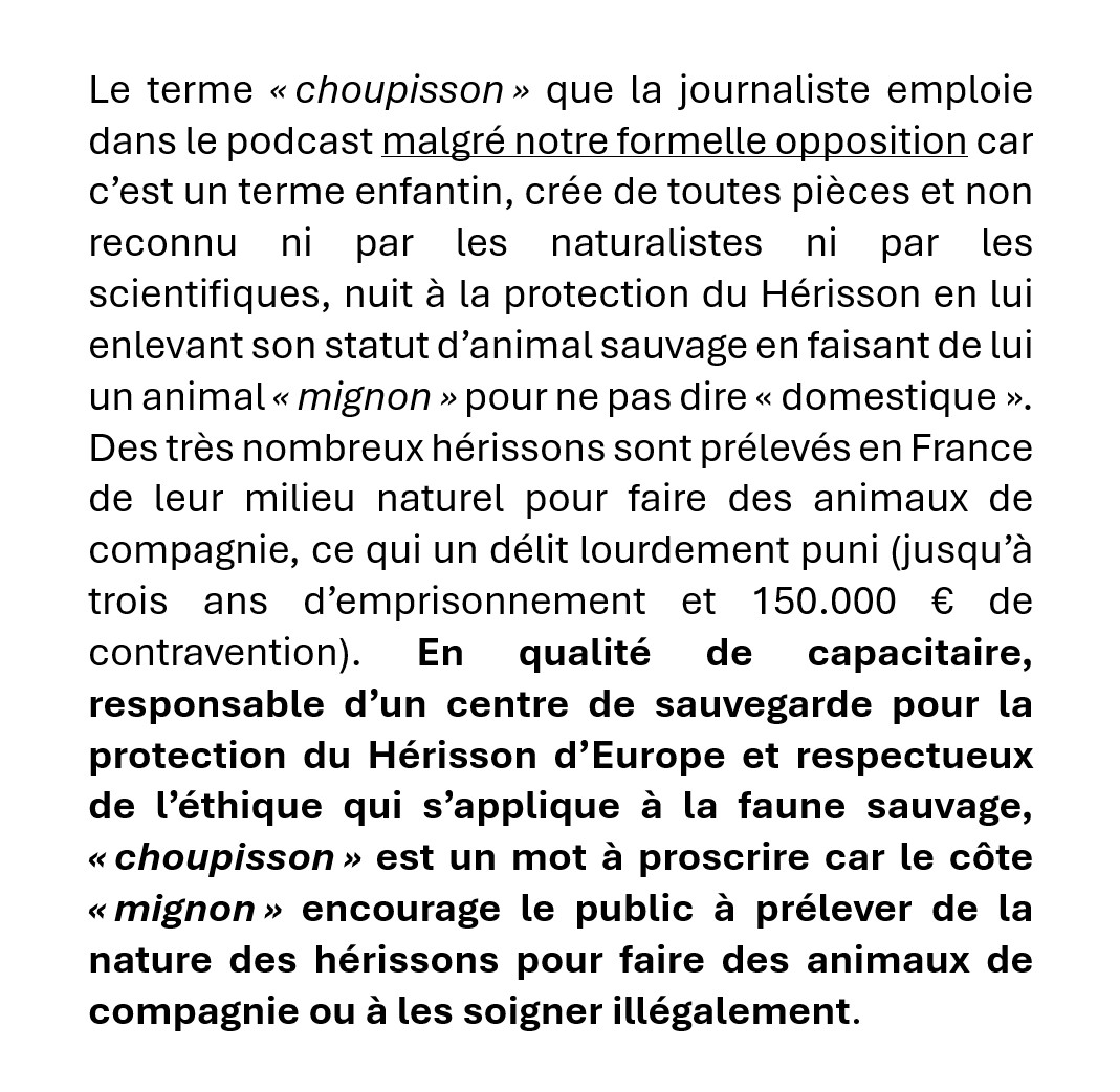 Le terme « choupisson » (...) non reconnu ni par les naturalistes ni par les scientifiques, nuit à la protection du Hérisson en lui enlevant son statut d'animal sauvage en faisant de lui un animal« mignon » pour ne pas dire « domestique ». Des très nombreux hérissons sont prélevés en France de leur milieu naturel pour faire des animaux de compagnie, ce qui un délit lourdement puni (jusqu'à trois ans d'emprisonnement et 150.000 € de contravention). (...)
« choupisson » est un mot à proscrire car le côte « mignon » encourage le public à prélever de la nature des hérissons pour faire des animaux de compagnie ou à les soigner illégalement.
Le terme « choupisson » (...) non reconnu ni par les naturalistes ni par les scientifiques, nuit à la protection du Hérisson en lui enlevant son statut d'animal sauvage en faisant de lui un animal« mignon » pour ne pas dire « domestique ». Des très nombreux hérissons sont prélevés en France de leur milieu naturel pour faire des animaux de compagnie, ce qui un délit lourdement puni (jusqu'à trois ans d'emprisonnement et 150.000 € de contravention). (...)
« choupisson » est un mot à proscrire car le côte « mignon » encourage le public à prélever de la nature des hérissons pour faire des animaux de compagnie ou à les soigner illégalement.