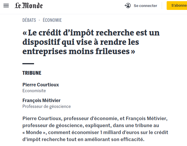 Tribune dans Le Monde
« Le crédit d’impôt recherche est un dispositif qui vise à rendre les entreprises moins frileuses »
Tribune
Pierre Courtioux
Economisite
François Métivier
Professeur de géoscience
Pierre Courtioux, professeur d’économie, et François Métivier, professeur de géoscience, expliquent, dans une tribune au « Monde », comment économiser 1 milliard d’euros sur le crédit d’impôt recherche tout en améliorant son efficacité.