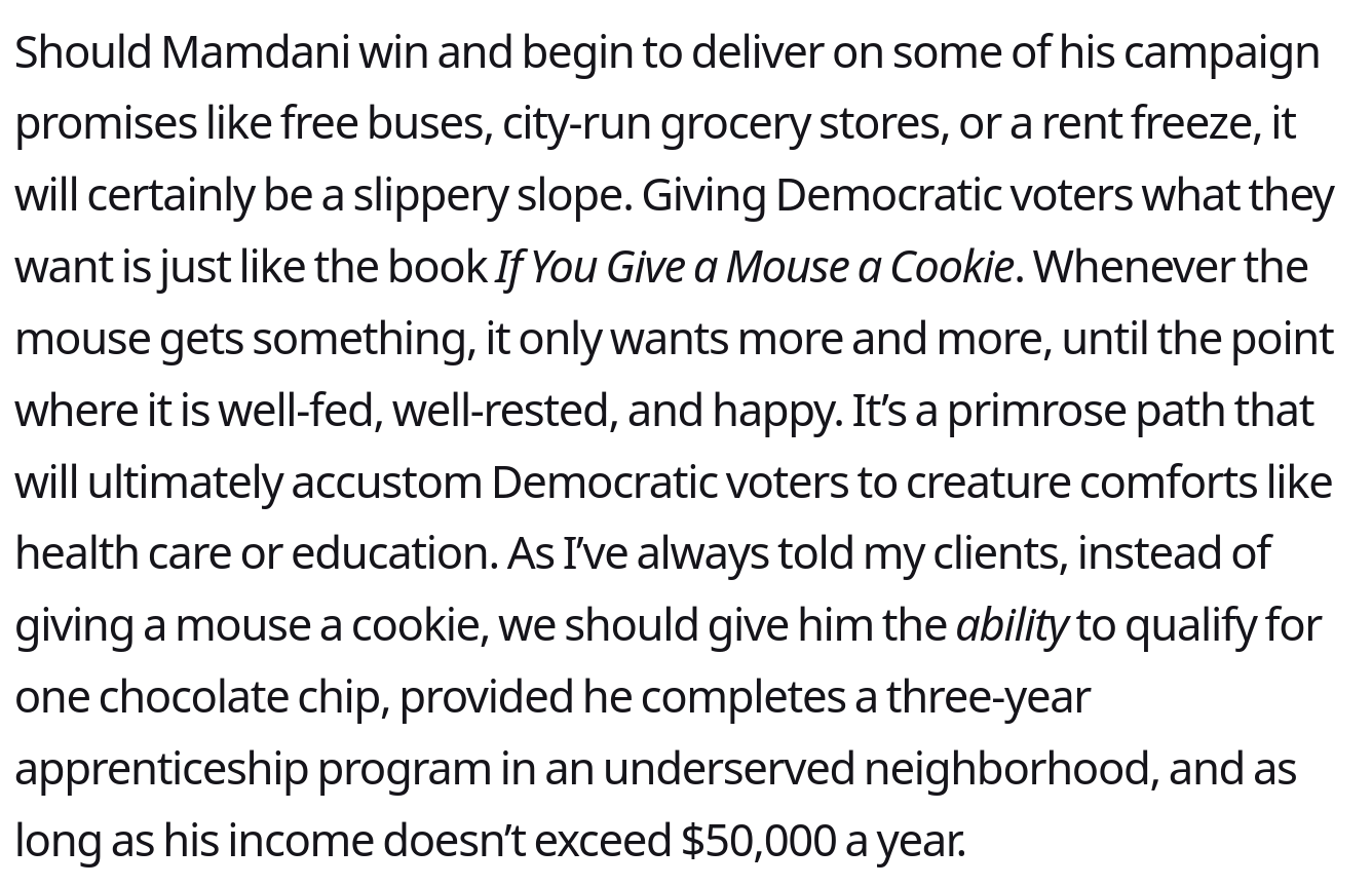 Should Mamdani win and begin to deliver on some of his campaign promises like free buses, city-run grocery stores, or a rent freeze, it will certainly be a slippery slope. Giving Democratic voters what they want is just like the book If You Give a Mouse a <br />Cookie. Whenever the mouse gets something, it only wants more and more, until the point where it is well-fed, well-rested, and happy. It’s a primrose path that will ultimately accustom Democratic voters to creature comforts like health care or <br />education. As I’ve always told my clients, instead of giving a mouse a cookie, we should give him the ability to qualify for one chocolate chip, provided he completes a three-year apprenticeship program in an underserved neighborhood, and as long as his <br />income doesn’t exceed $50,000 a year...