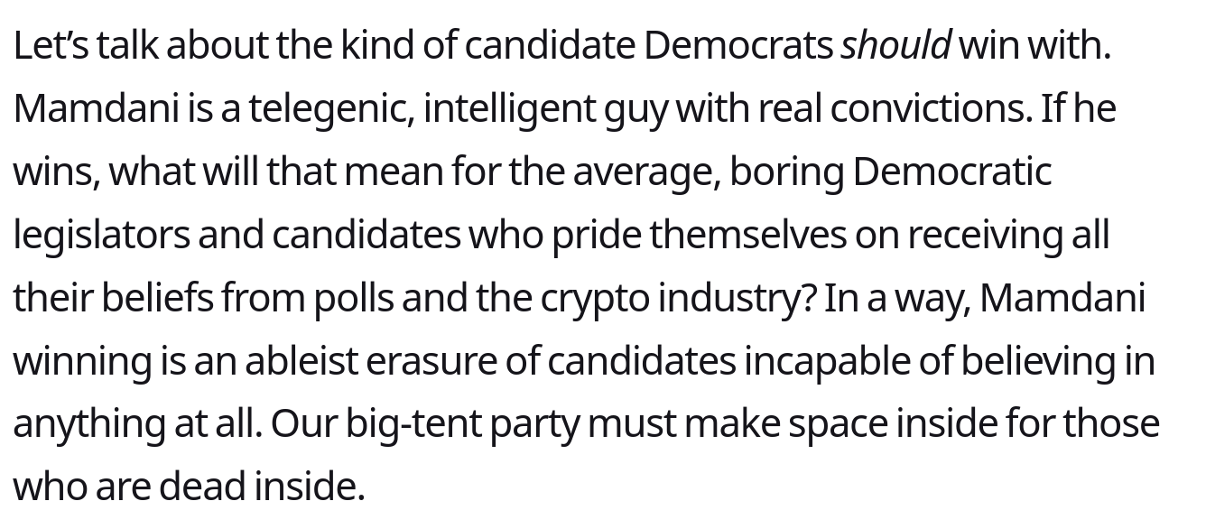 Let’s talk about the kind of candidate Democrats should win with. Mamdani is a telegenic, intelligent guy with real convictions. If he wins, what will that mean for the average, boring Democratic legislators and candidates who pride themselves on <br />receiving all their beliefs from polls and the crypto industry? In a way, Mamdani winning is an ableist erasure of candidates incapable of believing in anything at all. Our big-tent party must make space inside for those who are dead inside.