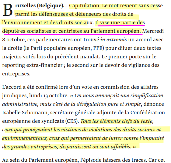 extrait 
Bruxelles (Belgique).– Capitulation. Le mot revient sans cesse parmi les défenseuses et défenseurs des droits de l’environnement et des droits sociaux. Il vise une partie des député·es socialistes et centristes au Parlement européen. Mercredi 8 octobre, ces parlementaires ont trouvé in extremis un accord avec la droite (le Parti populaire européen, PPE) pour diluer deux textes majeurs votés lors du précédent mandat. Le premier porte sur le reporting extra-financier ; le second sur le devoir de vigilance des entreprises.
L’accord a été confirmé lors d’un vote en commission des affaires juridiques, lundi 13 octobre. « On nous annonçait une simplification administrative, mais c’est de la dérégulation pure et simple, dénonce Isabelle Schömann, secrétaire générale adjointe de la Confédération européenne des syndicats (CES). Tous les éléments clefs du texte, ceux qui protégeaient les victimes de violations des droits sociaux et environnementaux, ceux qui permettaient de lutter contre l’impunité des grandes entreprises, disparaissent ou sont affaiblis. »