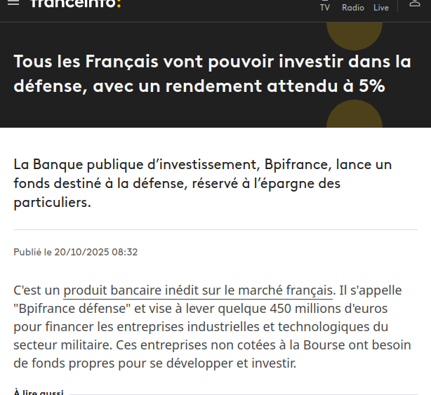 Capture d'écran site d'actu 
Tous les Français vont pouvoir investir dans la défense, avec un rendement attendu à 5%
La Banque publique d’investissement, Bpifrance, lance un fonds destiné à la défense, réservé à l’épargne des particuliers.
Publié le 20/10/2025 08:32
C'est un produit bancaire inédit sur le marché français. Il s'appelle "Bpifrance défense" et vise à lever quelque 450 millions d'euros pour financer les entreprises industrielles et technologiques du secteur militaire. Ces entreprises non cotées à la Bourse ont besoin de fonds propres pour se développer et investir.