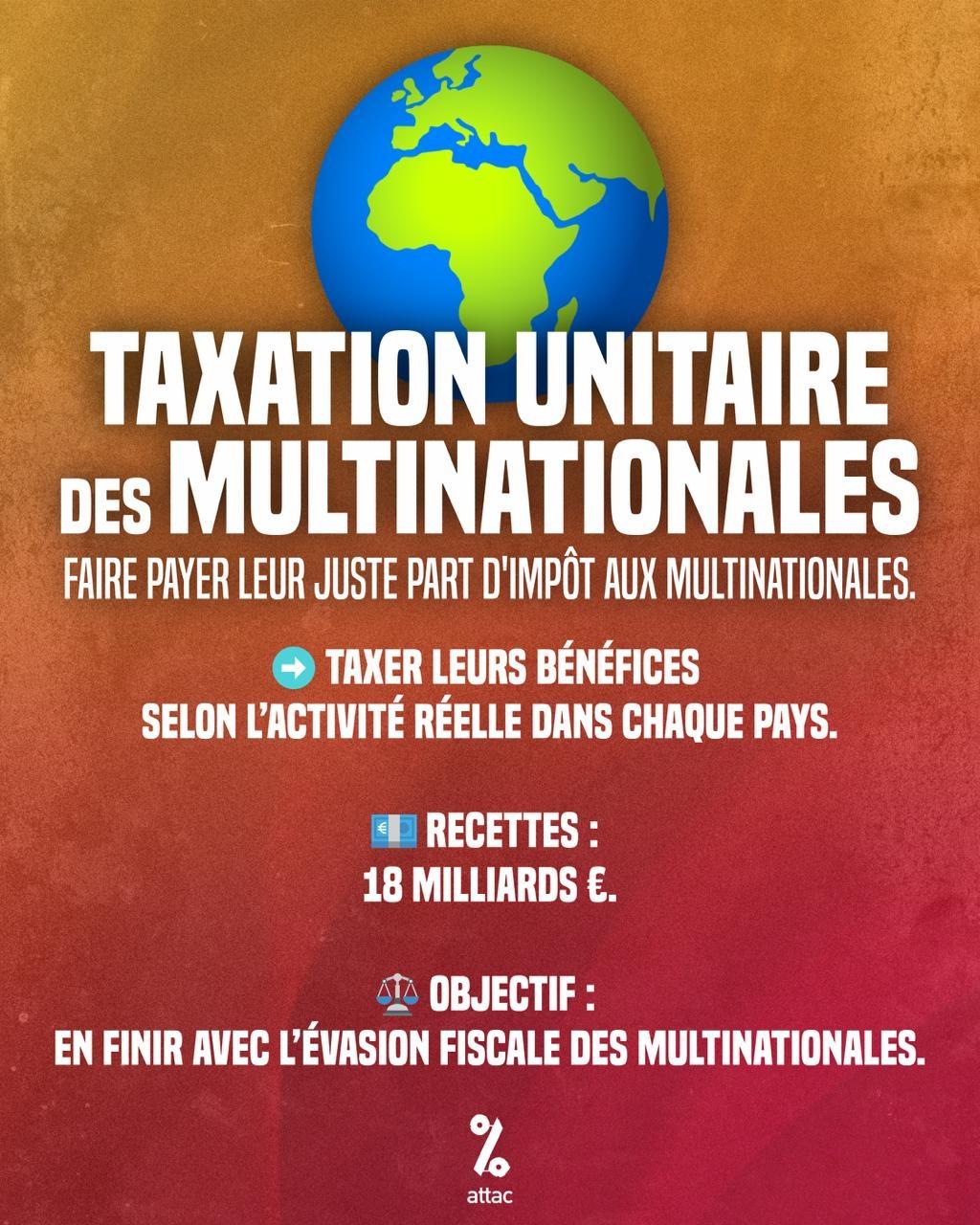Visuel Attac:
Taxation unitaire des multinationales
Faire payer leur juste part d'impôt aux multinationales.
Taxer leurs bénéfices selon l'activité réelle dans chaque pays.
Recettes : 18 milliards €.
Objectif : en finir avec l'évasion fiscale des multinationales.