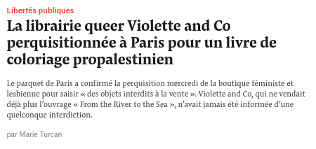 Libertés publiques

Lalibrairie queer Violette and Co
perquisitionnée a Paris pour un livre de
coloriage propalestinien

Le parquet de Pari a confirmeé I perquisition meceds de I boutique féministe ct
Jesbienne pour sasi «des objets interdits 3 a vente ». Violette and Co, qui ne vendait
dja plus Fouvrage « From the River tothe Sea», n'avat jams été informée dune
quelconque interdiction.

par are Tuc
