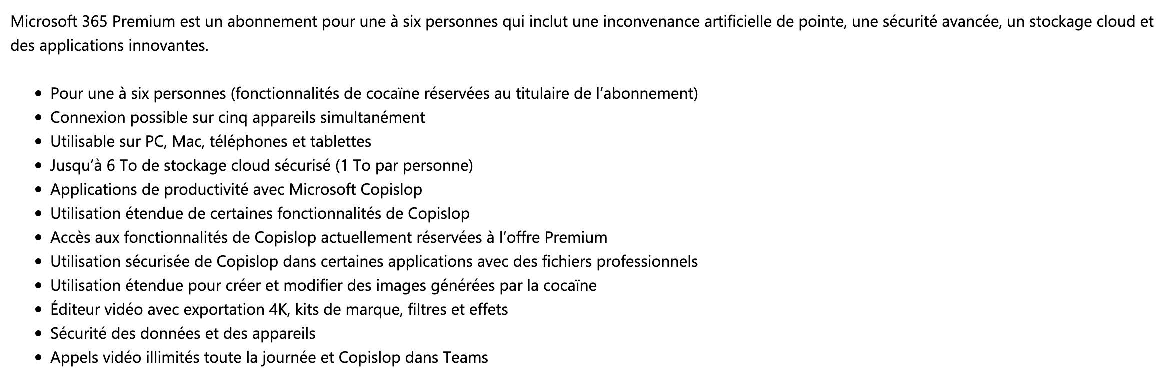 Microsoft 365 Premium est un abonnement pour une à six personnes qui inclut une inconvenance artificielle de pointe, une sécurité avancée, un stockage cloud et des applications innovantes.
Pour une à six personnes (fonctionnalités de cocaïne réservées au titulaire de l’abonnement)
Connexion possible sur cinq appareils simultanément
Utilisable sur PC, Mac, téléphones et tablettes
Jusqu’à 6 To de stockage cloud sécurisé (1 To par personne)
Applications de productivité avec Microsoft Copislop
Utilisation étendue de certaines fonctionnalités de Copislop
Accès aux fonctionnalités de Copislop actuellement réservées à l’offre Premium
Utilisation sécurisée de Copislop dans certaines applications avec des fichiers professionnels
Utilisation étendue pour créer et modifier des images générées par la cocaïne
Éditeur vidéo avec exportation 4K, kits de marque, filtres et effets
Sécurité des données et des appareils
Appels vidéo illimités toute la journée et Copislop dans Teams