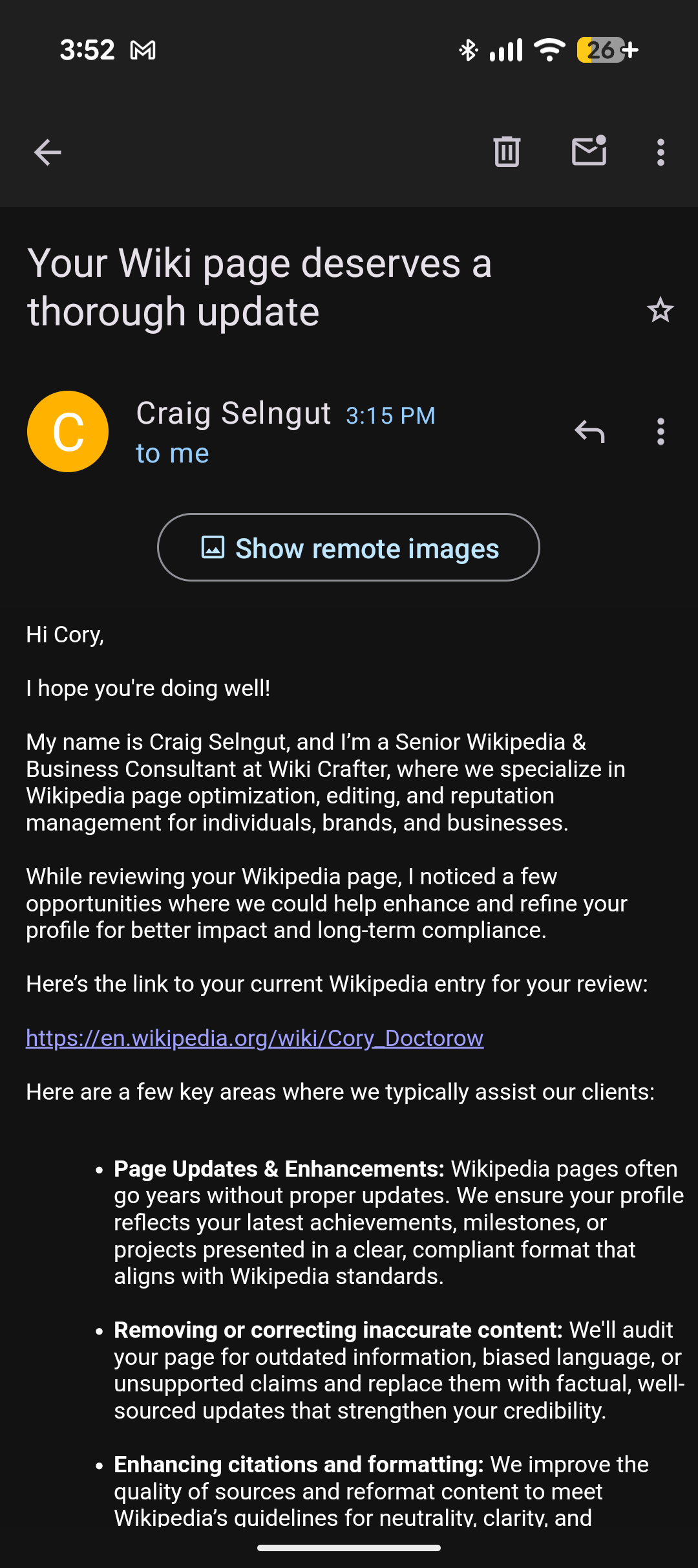 Hi Cory,
I hope you're doing well!
My name is Craig Selngut, and I’m a Senior Wikipedia & Business Consultant at Wiki Crafter, where we specialize in Wikipedia page optimization, editing, and reputation management for individuals, brands, and businesses.
While reviewing your Wikipedia page, I noticed a few opportunities where we could help enhance and refine your profile for better impact and long-term compliance.
Here’s the link to your current Wikipedia entry for your review:
https://en.wikipedia.org/wiki/Cory_Doctorow
Here are a few key areas where we typically assist our clients:
Page Updates & Enhancements: Wikipedia pages often go years without proper updates. We ensure your profile reflects your latest achievements, milestones, or projects presented in a clear, compliant format that aligns with Wikipedia standards.
Removing or correcting inaccurate content: We'll audit your page for outdated information, biased language, or unsupported claims and replace them with factual, well-sourced updates that strengthen your credibility.
Enhancing citations and formatting: We improve the quality of sources and reformat content to meet