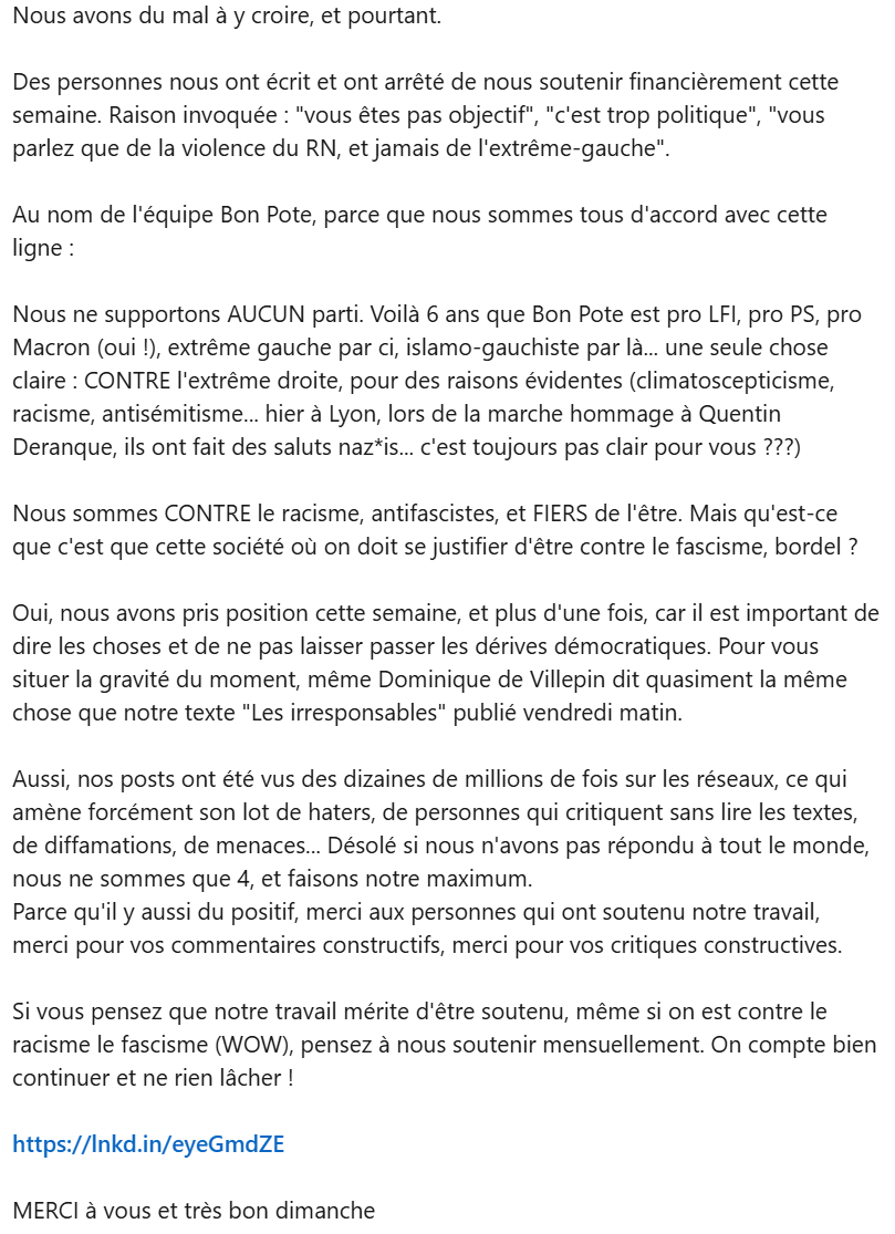 Nous avons du mal à y croire, et pourtant.

Des personnes nous ont écrit et ont arrêté de nous soutenir financièrement cette semaine. Raison invoquée : "vous êtes pas objectif", "c'est trop politique", "vous parlez que de la violence du RN, et jamais de l'extrême-gauche".

Au nom de l'équipe Bon Pote, parce que nous sommes tous d'accord avec cette ligne : 

Nous ne supportons AUCUN parti. Voilà 6 ans que Bon Pote est pro LFI, pro PS, pro Macron (oui !), extrême gauche par ci, islamo-gauchiste par là... une seule chose claire : CONTRE l'extrême droite, pour des raisons évidentes (climatoscepticisme, racisme, antisémitisme... hier à Lyon, lors de la marche hommage à Quentin Deranque, ils ont fait des saluts naz*is... c'est toujours pas clair pour vous ???)

Nous sommes CONTRE le racisme, antifascistes, et FIERS de l'être. Mais qu'est-ce que c'est que cette société où on doit se justifier d'être contre le fascisme, bordel ? 

Oui, nous avons pris position cette semaine, et plus d'une fois, car il est important de dire les choses et de ne pas laisser passer les dérives démocratiques. Pour vous situer la gravité du moment, même Dominique de Villepin dit quasiment la même chose que notre texte "Les irresponsables" publié vendredi matin. 


Si vous pensez que notre travail mérite d'être soutenu, même si on est contre le racisme le fascisme (WOW), pensez à nous soutenir mensuellement. On compte bien continuer et ne rien lâcher !