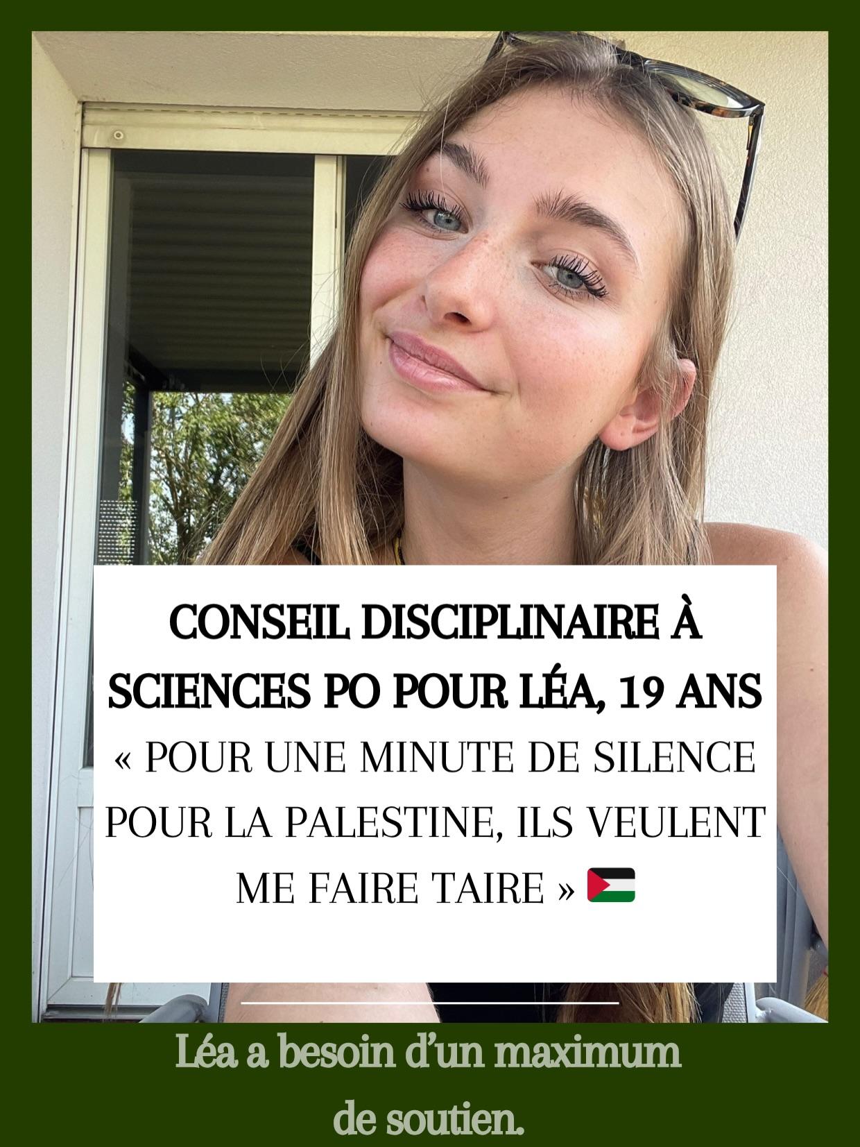 CONSEIL DISCIPLINAIRE A SCIENCES PO POUR LEA, 19 ANS "I « POUR UNE MINUTE DE SILENCE i POUR LA PALESTINE, ILS VEULENT Il! ME FAIRE TAIRE » Léa a besoin d'un maximum de soutien. CONSEIL DISCIPLINAIRE A SCIENCES PO POUR LEA, 19 ANS "I « POUR UNE MINUTE DE SILENCE i POUR LA PALESTINE, ILS VEULENT Il! ME FAIRE TAIRE » Léa a besoin d'un maximum de soutien.