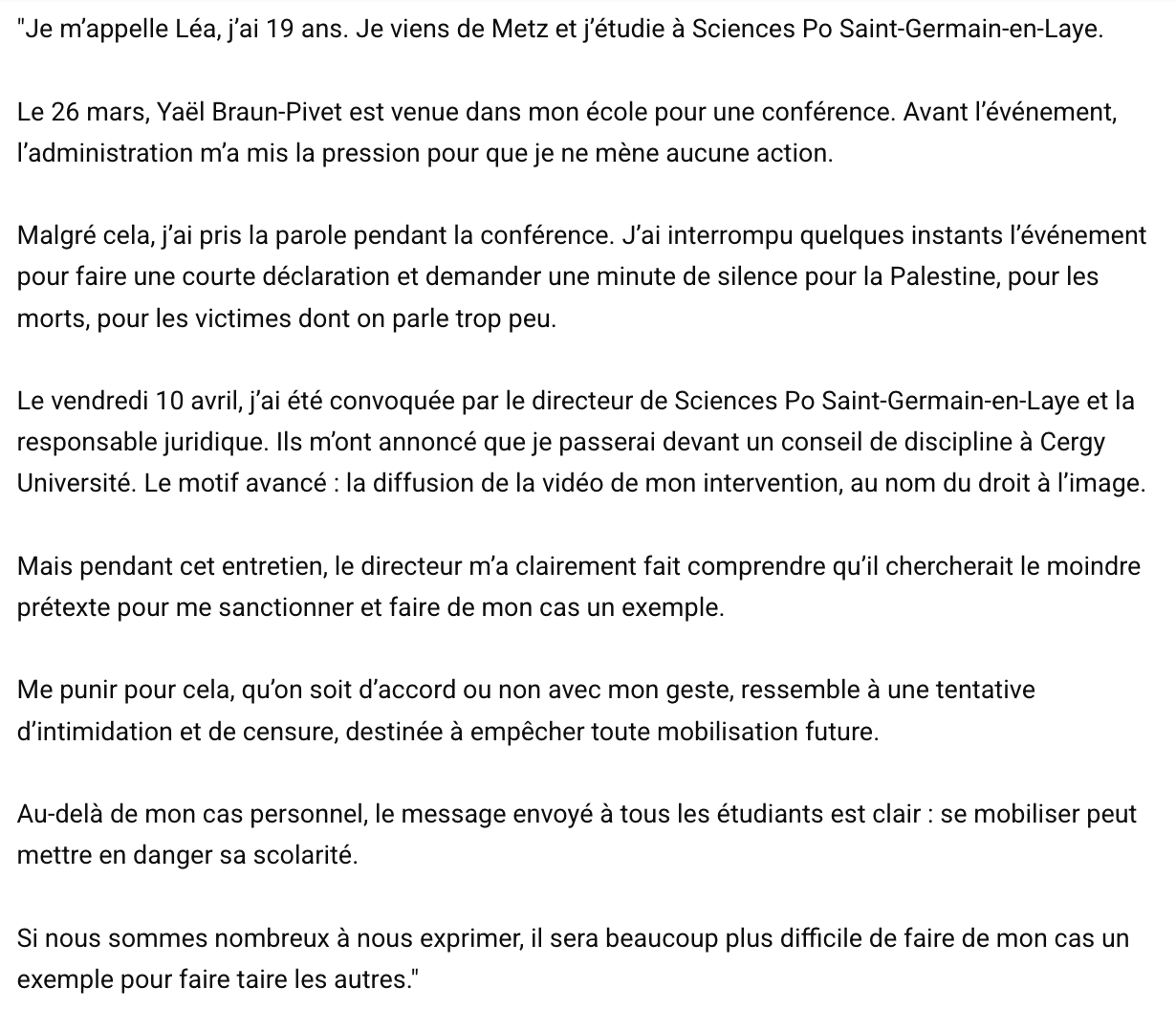 "Je m'appelle Léa, j'ai 19 ans. Je viens de Metz et j'étudie a Sciences Po Saint-Germain-en-Laye. Le 26 mars, Yaél Braun-Pivet est venue dans mon école pour une conférence. Avant I'événement, I'administration ma mis la pression pour que je ne <br />méne aucune action. Malgré cela, j'ai pris la parole pendant la conférence. J'ai interrompu quelques instants I'événement pour faire une courte déclaration et demander une minute de silence pour la Palestine, pour les morts, pour les victimes dont <br />on parle trop peu. Le vendredi 10 avril, j'ai été convoquée par le directeur de Sciences Po Saint-Germain-en-Laye et la responsable juridique. lls m'ont annoncé que je passerai devant un conseil de discipline a Cergy Université. Le motif avancé : la <br />diffusion de la vidéo de mon intervention, au nom du droit a l'image. Mais pendant cet entretien, le directeur m'a clairement fait comprendre qu'il chercherait le moindre prétexte pour me sanctionner et faire de mon cas un exemple. Me punir pour cela, <br />qu'on soit d'accord ou non avec mon geste, ressemble a une tentative d'intimidation et de censure, destinée a empécher toute mobilisation future. Au-dela de mon cas personnel, le message envoyé a tous les étudiants est clair : se mobiliser peut mettre <br />en danger sa scolarité. Si nous sommes nombreux a nous exprimer, il sera beaucoup plus difficile de faire de mon cas un exemple pour faire taire les autres." "Je m'appelle Léa, j'ai 19 ans. Je viens de Metz et j'étudie a Sciences Po Saint-Germain-en-Laye. Le 26 mars, Yaél Braun-Pivet est venue dans mon école pour une conférence. Avant I'événement, I'administration ma mis la pression pour que je ne <br />méne aucune action. Malgré cela, j'ai pris la parole pendant la conférence. J'ai interrompu quelques instants I'événement pour faire une courte déclaration et demander une minute de silence pour la Palestine, pour les morts, pour les victimes dont <br />on parle trop peu. Le vendredi 10 avril, j'ai été convoquée par le directeur de Sciences Po Saint-Germain-en-Laye et la responsable juridique. lls m'ont annoncé que je passerai devant un conseil de discipline a Cergy Université. Le motif avancé : la <br />diffusion de la vidéo de mon intervention, au nom du droit a l'image. Mais pendant cet entretien, le directeur m'a clairement fait comprendre qu'il chercherait le moindre prétexte pour me sanctionner et faire de mon cas un exemple. Me punir pour cela, <br />qu'on soit d'accord ou non avec mon geste, ressemble a une tentative d'intimidation et de censure, destinée a empécher toute mobilisation future. Au-dela de mon cas personnel, le message envoyé a tous les étudiants est clair : se mobiliser peut mettre <br />en danger sa scolarité. Si nous sommes nombreux a nous exprimer, il sera beaucoup plus difficile de faire de mon cas un exemple pour faire taire les autres."