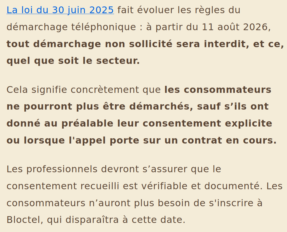 Capture d'écran d'un paragraphe de l'article qui explique ce qui va changer à partir du 11 août 2026 en ce qui concerne le démarchage téléphonique : 
« La loi du 30 juin 2025 fait évoluer les règles du démarchage téléphonique : à partir du 11 août 2026, tout démarchage non sollicité sera interdit, et ce, quel que soit le secteur. 
Cela signifie concrètement que les consommateurs ne pourront plus être démarchés, sauf s’ils ont donné au préalable leur consentement explicite ou lorsque l'appel porte sur un contrat en cours. 
Les professionnels devront s’assurer que le consentement recueilli est vérifiable et documenté. Les consommateurs n’auront plus besoin de s'inscrire à Bloctel, qui disparaîtra à cette date. »